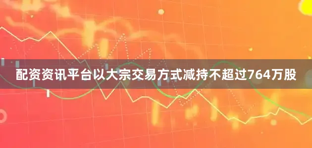 配资资讯平台以大宗交易方式减持不超过764万股