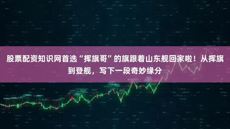 股票配资知识网首选“挥旗哥”的旗跟着山东舰回家啦！从挥旗到登舰，写下一段奇妙缘分
