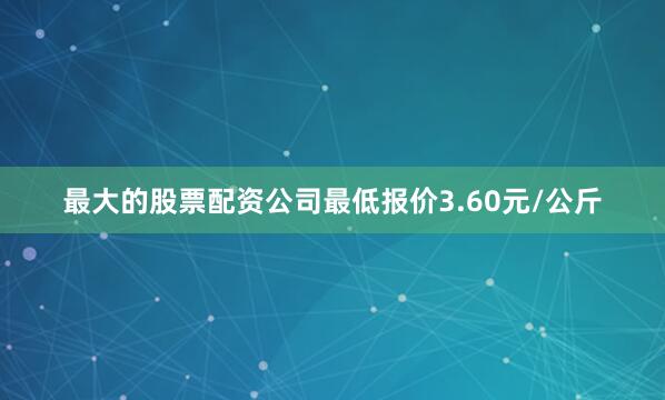 最大的股票配资公司最低报价3.60元/公斤