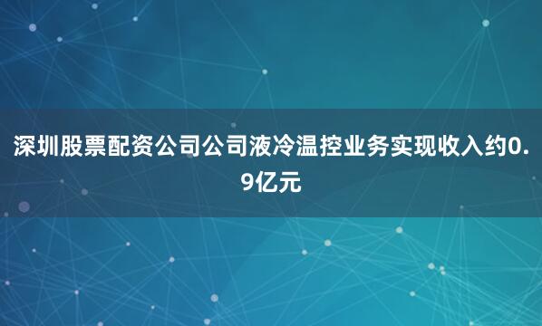 深圳股票配资公司公司液冷温控业务实现收入约0.9亿元
