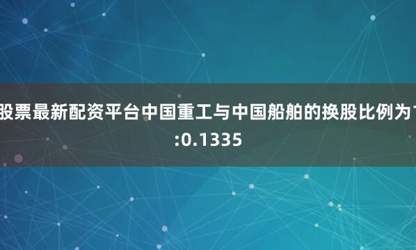 股票最新配资平台中国重工与中国船舶的换股比例为1:0.1335
